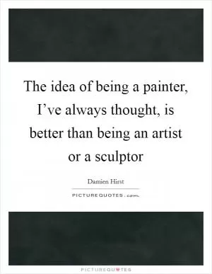 The idea of being a painter, I’ve always thought, is better than being an artist or a sculptor Picture Quote #1