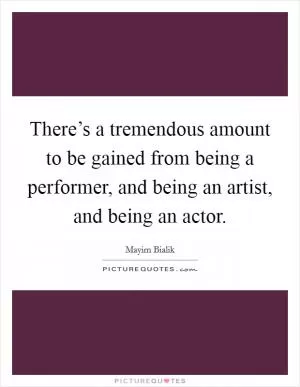 There’s a tremendous amount to be gained from being a performer, and being an artist, and being an actor Picture Quote #1