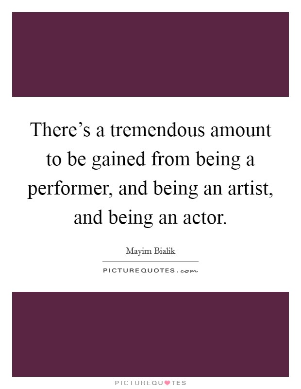 There's a tremendous amount to be gained from being a performer, and being an artist, and being an actor. Picture Quote #1