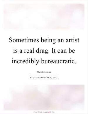 Sometimes being an artist is a real drag. It can be incredibly bureaucratic Picture Quote #1