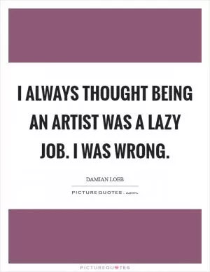 I always thought being an artist was a lazy job. I was wrong Picture Quote #1