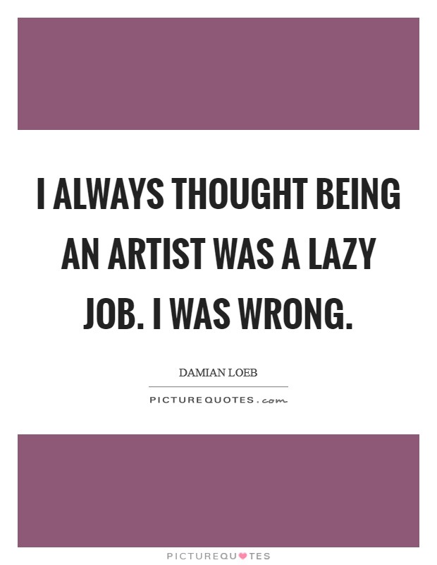 I always thought being an artist was a lazy job. I was wrong. Picture Quote #1