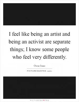 I feel like being an artist and being an activist are separate things; I know some people who feel very differently Picture Quote #1