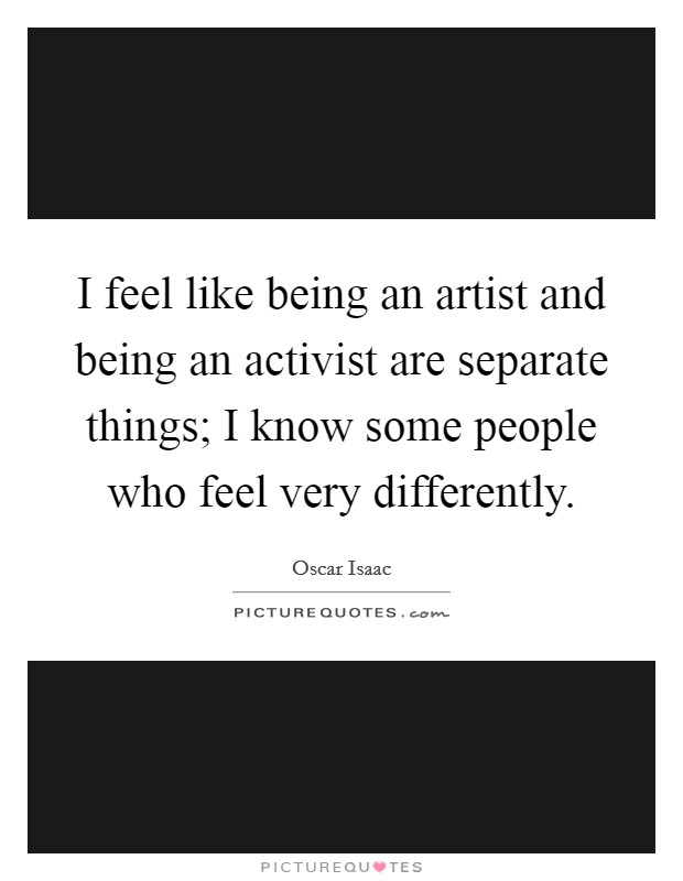 I feel like being an artist and being an activist are separate things; I know some people who feel very differently. Picture Quote #1