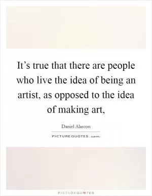 It’s true that there are people who live the idea of being an artist, as opposed to the idea of making art, Picture Quote #1