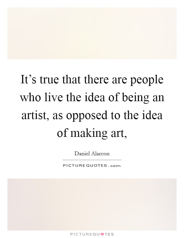 It's true that there are people who live the idea of being an artist, as opposed to the idea of making art, Picture Quote #1
