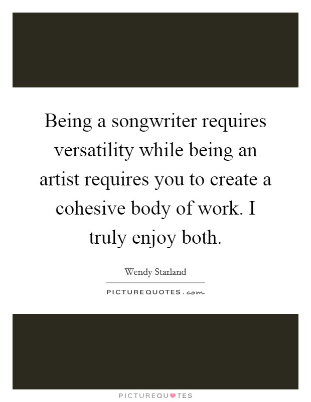 Being a songwriter requires versatility while being an artist requires you to create a cohesive body of work. I truly enjoy both. Picture Quote #1