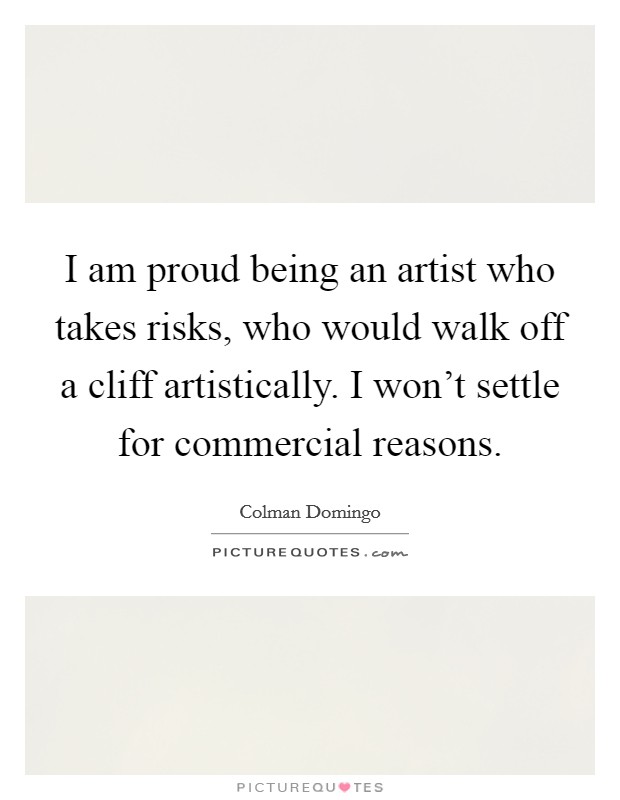 I am proud being an artist who takes risks, who would walk off a cliff artistically. I won't settle for commercial reasons. Picture Quote #1