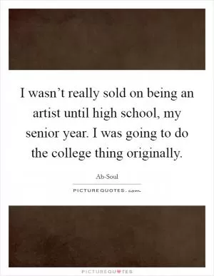 I wasn’t really sold on being an artist until high school, my senior year. I was going to do the college thing originally Picture Quote #1