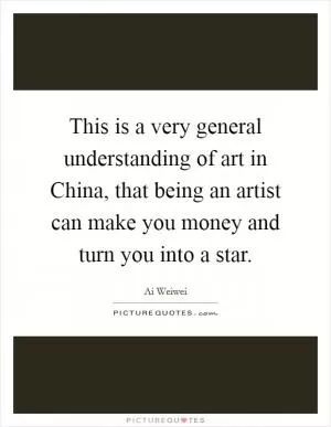 This is a very general understanding of art in China, that being an artist can make you money and turn you into a star Picture Quote #1