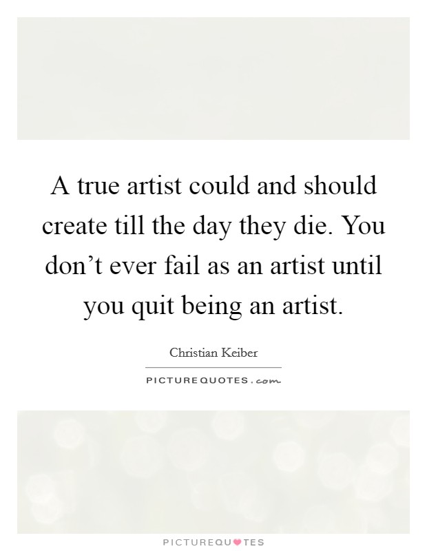 A true artist could and should create till the day they die. You don't ever fail as an artist until you quit being an artist. Picture Quote #1