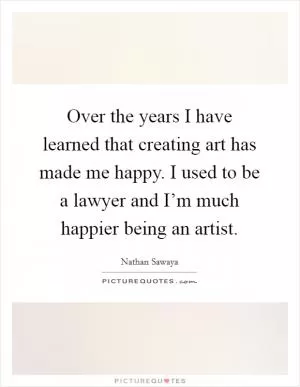 Over the years I have learned that creating art has made me happy. I used to be a lawyer and I’m much happier being an artist Picture Quote #1