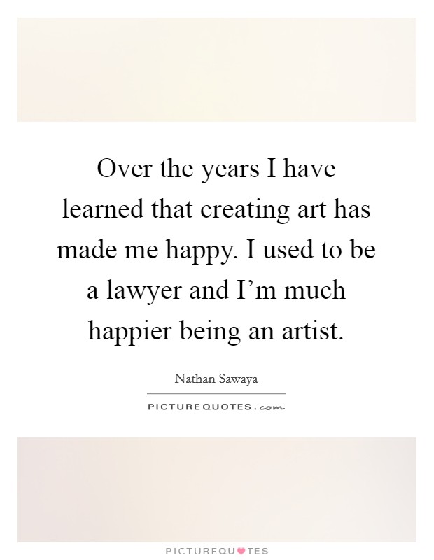 Over the years I have learned that creating art has made me happy. I used to be a lawyer and I'm much happier being an artist. Picture Quote #1