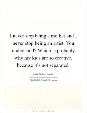 I never stop being a mother and I never stop being an artist. You understand? Which is probably why my kids are so creative, because it’s not separated Picture Quote #1