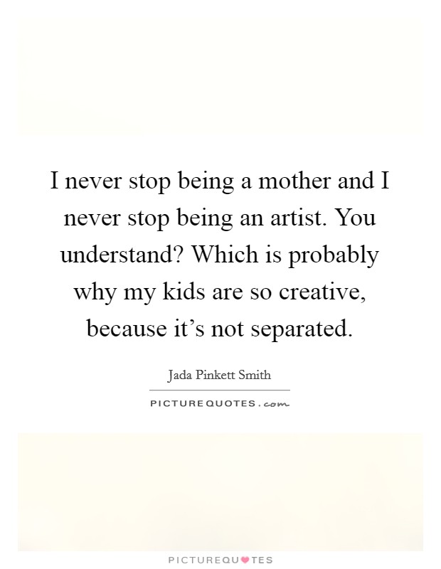 I never stop being a mother and I never stop being an artist. You understand? Which is probably why my kids are so creative, because it's not separated. Picture Quote #1