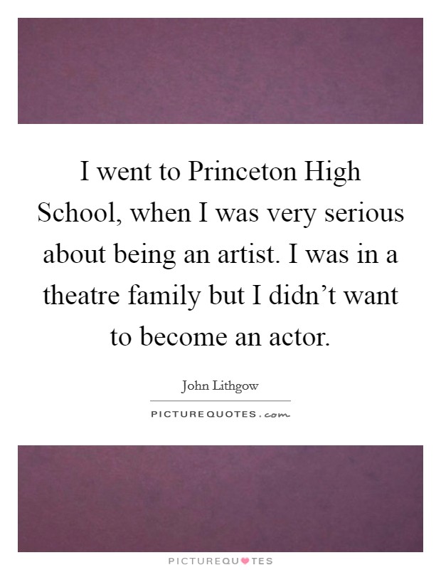 I went to Princeton High School, when I was very serious about being an artist. I was in a theatre family but I didn't want to become an actor. Picture Quote #1