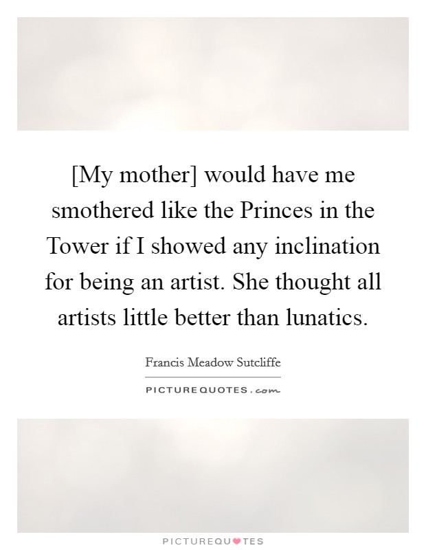 [My mother] would have me smothered like the Princes in the Tower if I showed any inclination for being an artist. She thought all artists little better than lunatics. Picture Quote #1