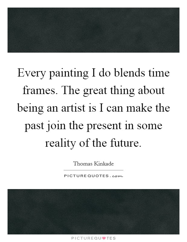 Every painting I do blends time frames. The great thing about being an artist is I can make the past join the present in some reality of the future. Picture Quote #1