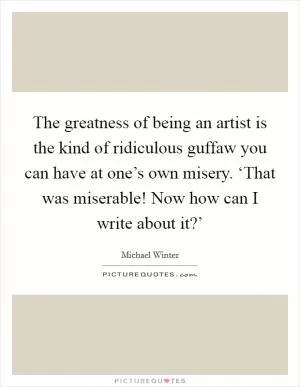 The greatness of being an artist is the kind of ridiculous guffaw you can have at one’s own misery. ‘That was miserable! Now how can I write about it?’ Picture Quote #1