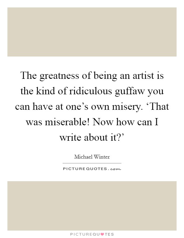 The greatness of being an artist is the kind of ridiculous guffaw you can have at one's own misery. ‘That was miserable! Now how can I write about it?' Picture Quote #1