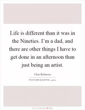 Life is different than it was in the Nineties. I’m a dad, and there are other things I have to get done in an afternoon than just being an artist Picture Quote #1