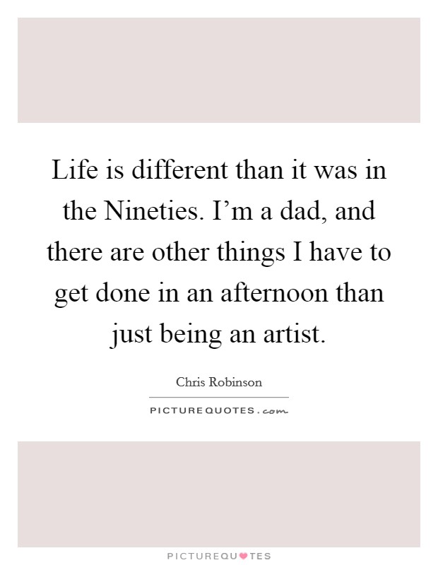 Life is different than it was in the Nineties. I'm a dad, and there are other things I have to get done in an afternoon than just being an artist. Picture Quote #1