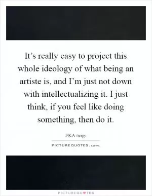 It’s really easy to project this whole ideology of what being an artiste is, and I’m just not down with intellectualizing it. I just think, if you feel like doing something, then do it Picture Quote #1