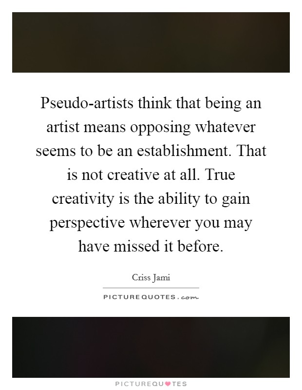 Pseudo-artists think that being an artist means opposing whatever seems to be an establishment. That is not creative at all. True creativity is the ability to gain perspective wherever you may have missed it before. Picture Quote #1