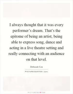 I always thought that it was every performer’s dream. That’s the epitome of being an artist, being able to express song, dance and acting in a live theatre setting and really connecting with an audience on that level Picture Quote #1