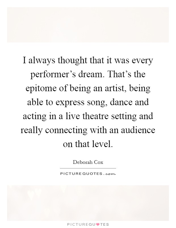 I always thought that it was every performer's dream. That's the epitome of being an artist, being able to express song, dance and acting in a live theatre setting and really connecting with an audience on that level. Picture Quote #1