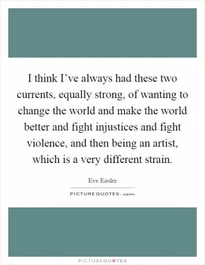 I think I’ve always had these two currents, equally strong, of wanting to change the world and make the world better and fight injustices and fight violence, and then being an artist, which is a very different strain Picture Quote #1