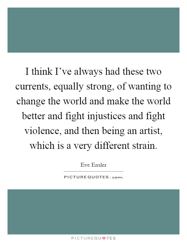 I think I've always had these two currents, equally strong, of wanting to change the world and make the world better and fight injustices and fight violence, and then being an artist, which is a very different strain. Picture Quote #1