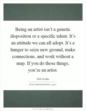 Being an artist isn’t a genetic disposition or a specific talent. It’s an attitude we can all adopt. It’s a hunger to seize new ground, make connections, and work without a map. If you do those things, you’re an artist Picture Quote #1
