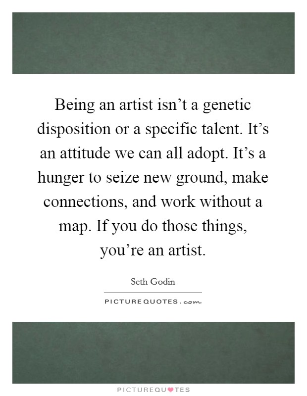 Being an artist isn't a genetic disposition or a specific talent. It's an attitude we can all adopt. It's a hunger to seize new ground, make connections, and work without a map. If you do those things, you're an artist. Picture Quote #1