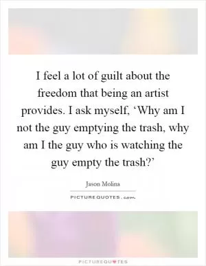 I feel a lot of guilt about the freedom that being an artist provides. I ask myself, ‘Why am I not the guy emptying the trash, why am I the guy who is watching the guy empty the trash?’ Picture Quote #1