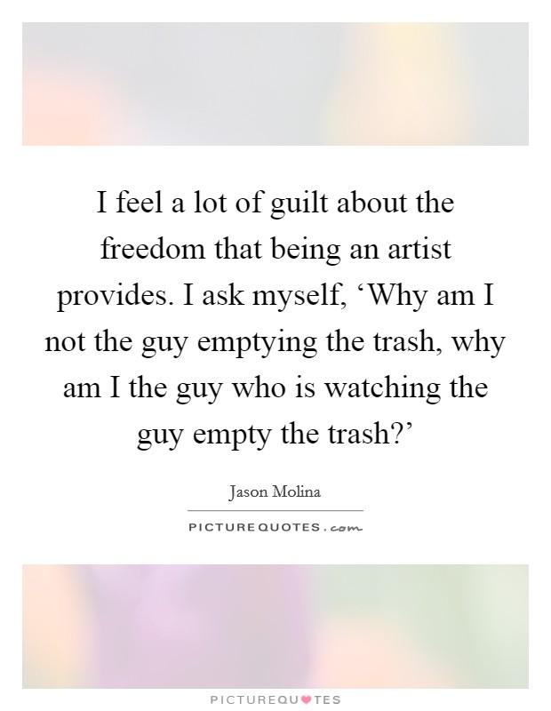 I feel a lot of guilt about the freedom that being an artist provides. I ask myself, ‘Why am I not the guy emptying the trash, why am I the guy who is watching the guy empty the trash?' Picture Quote #1