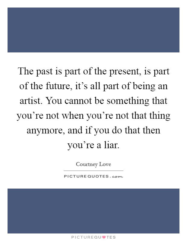 The past is part of the present, is part of the future, it's all part of being an artist. You cannot be something that you're not when you're not that thing anymore, and if you do that then you're a liar. Picture Quote #1