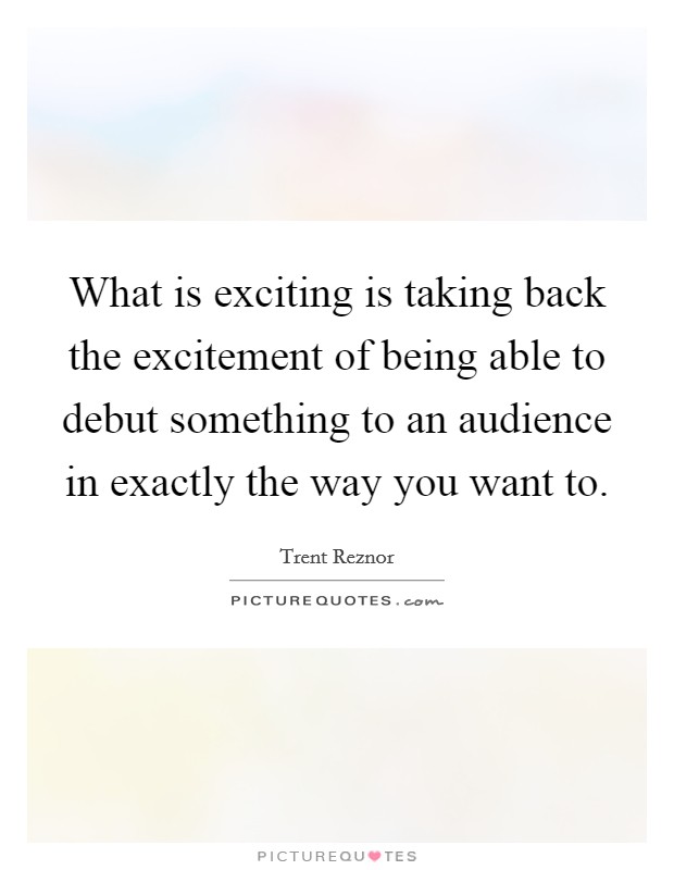 What is exciting is taking back the excitement of being able to debut something to an audience in exactly the way you want to Picture Quote #1