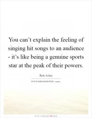 You can’t explain the feeling of singing hit songs to an audience - it’s like being a genuine sports star at the peak of their powers Picture Quote #1
