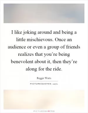 I like joking around and being a little mischievous. Once an audience or even a group of friends realizes that you’re being benevolent about it, then they’re along for the ride Picture Quote #1