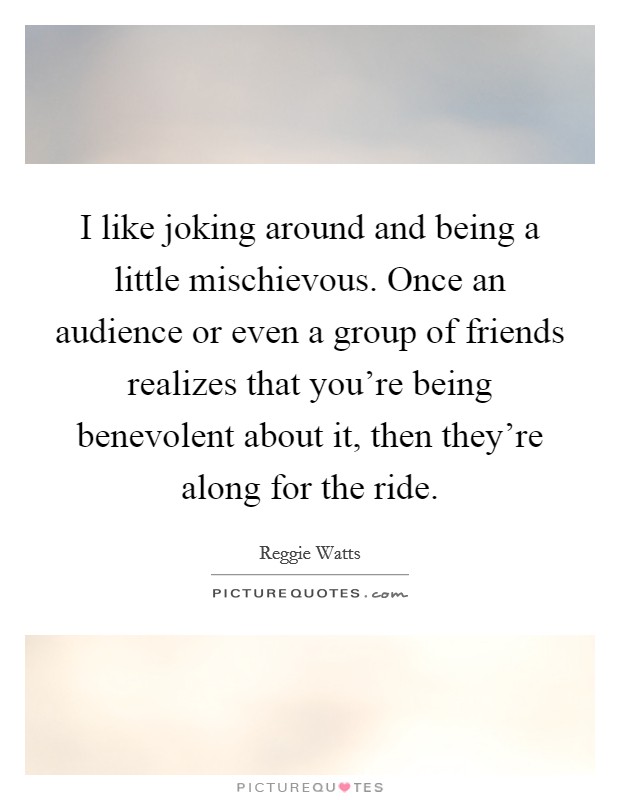 I like joking around and being a little mischievous. Once an audience or even a group of friends realizes that you're being benevolent about it, then they're along for the ride. Picture Quote #1