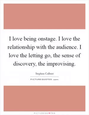 I love being onstage. I love the relationship with the audience. I love the letting go, the sense of discovery, the improvising Picture Quote #1