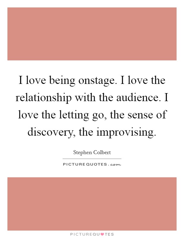 I love being onstage. I love the relationship with the audience. I love the letting go, the sense of discovery, the improvising. Picture Quote #1