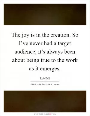 The joy is in the creation. So I’ve never had a target audience, it’s always been about being true to the work as it emerges Picture Quote #1