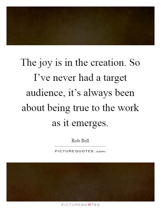 The joy is in the creation. So I've never had a target audience, it's always been about being true to the work as it emerges. Picture Quote #1