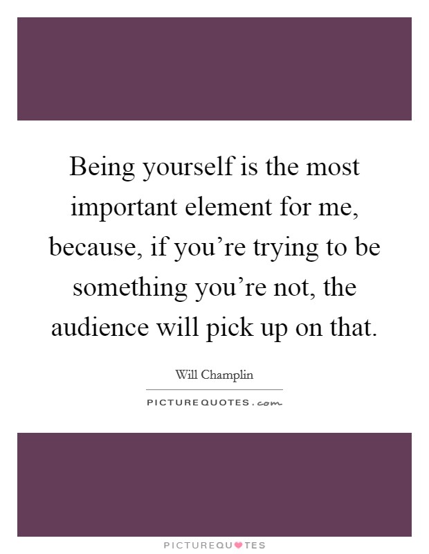 Being yourself is the most important element for me, because, if you're trying to be something you're not, the audience will pick up on that. Picture Quote #1
