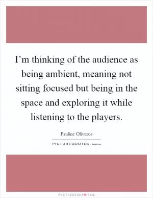 I’m thinking of the audience as being ambient, meaning not sitting focused but being in the space and exploring it while listening to the players Picture Quote #1