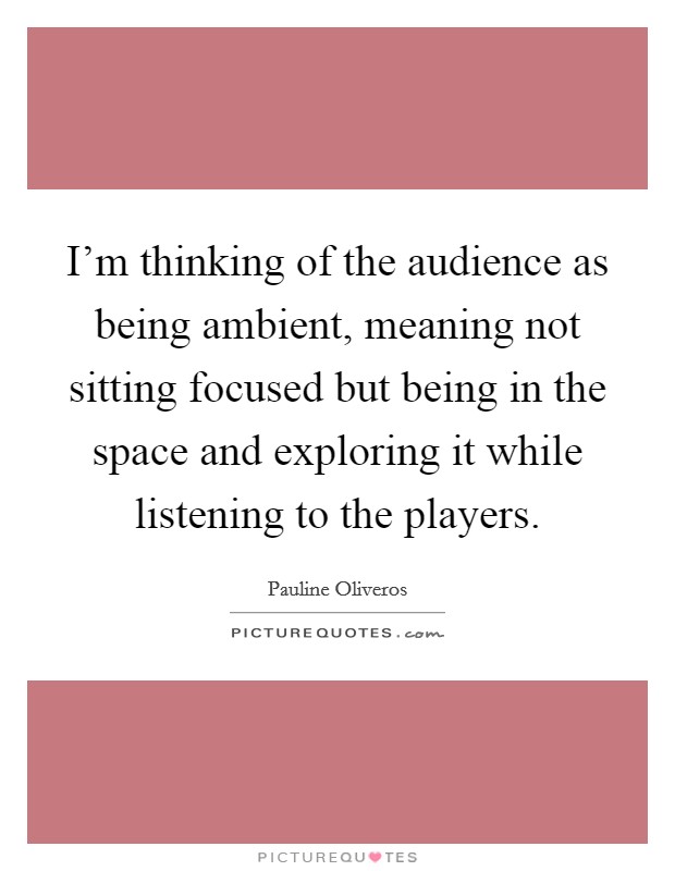 I'm thinking of the audience as being ambient, meaning not sitting focused but being in the space and exploring it while listening to the players. Picture Quote #1