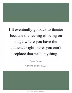 I’ll eventually go back to theater because the feeling of being on stage where you have the audience right there, you can’t replace that with anything Picture Quote #1