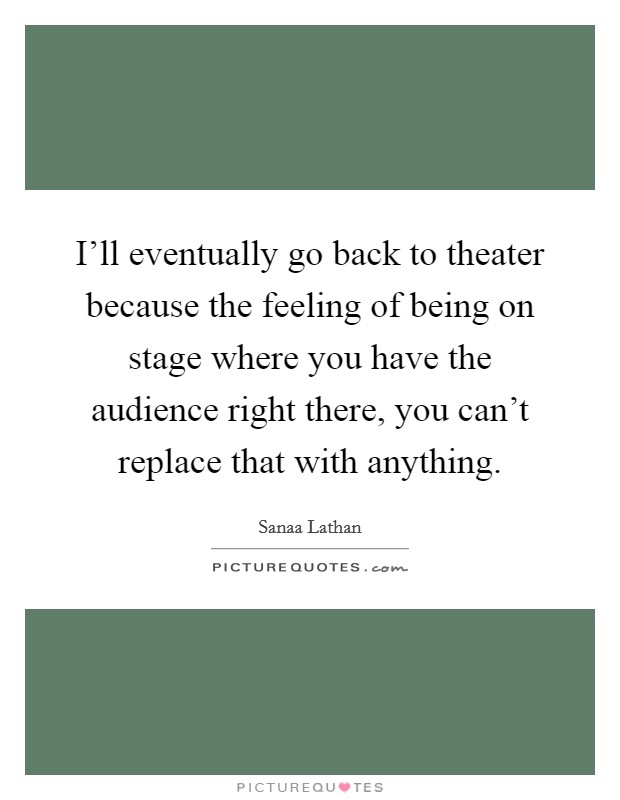 I'll eventually go back to theater because the feeling of being on stage where you have the audience right there, you can't replace that with anything. Picture Quote #1
